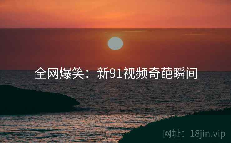 全网爆笑:新91视频奇葩瞬间 全网爆笑:新91视频奇葩瞬间