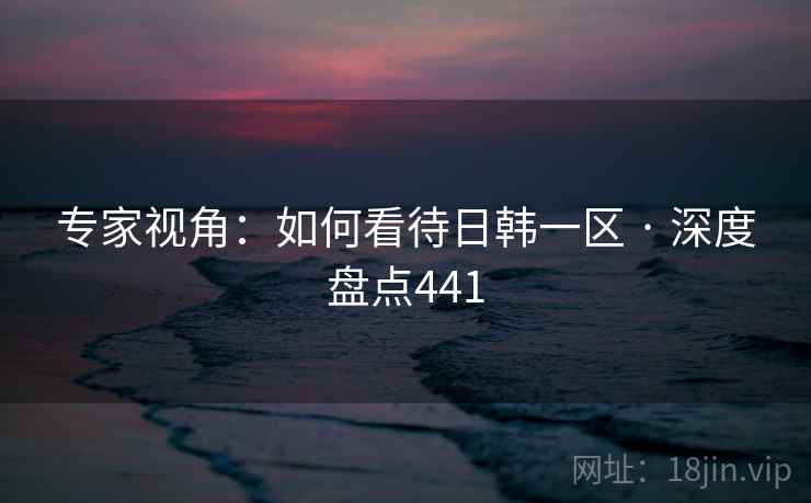 专家视角：如何看待日韩一区 · 深度盘点441
